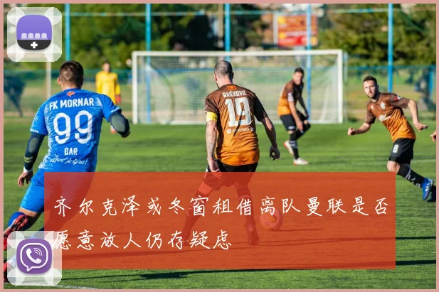 齐尔克泽或冬窗租借离队曼联是否愿意放人仍存疑虑