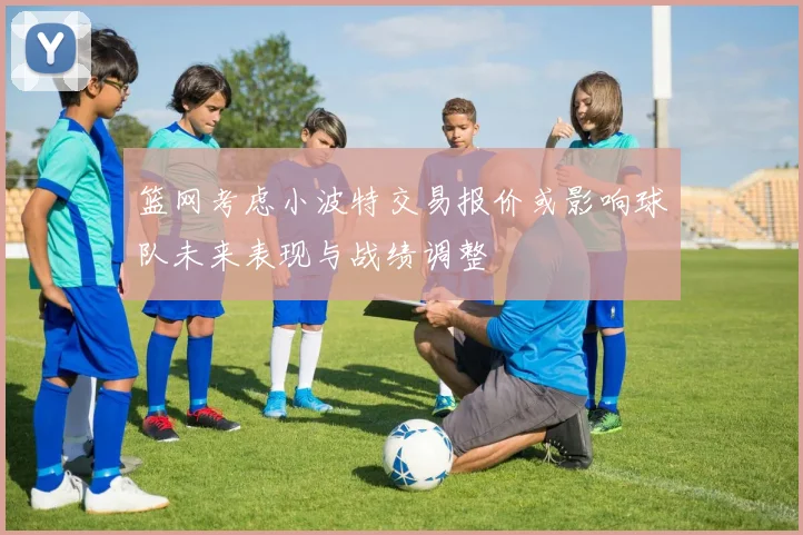 篮网考虑小波特交易报价或影响球队未来表现与战绩调整