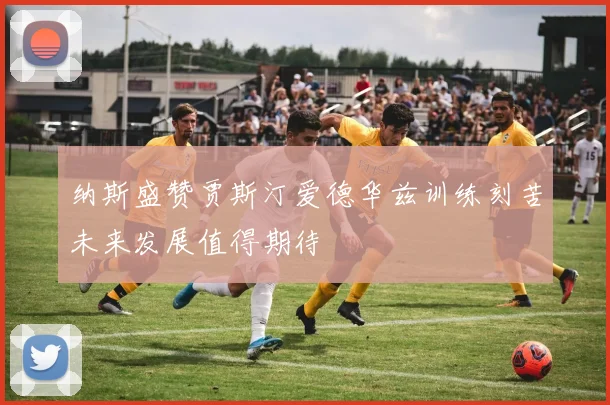 纳斯盛赞贾斯汀爱德华兹训练刻苦未来发展值得期待