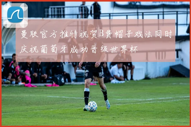 曼联官方推特祝贺B费帽子戏法同时庆祝葡萄牙成功晋级世界杯