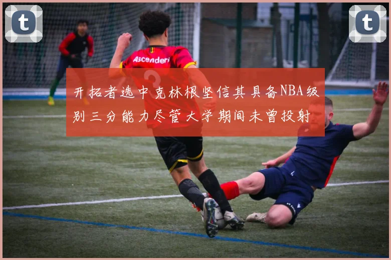 开拓者选中克林根坚信其具备NBA级别三分能力尽管大学期间未曾投射