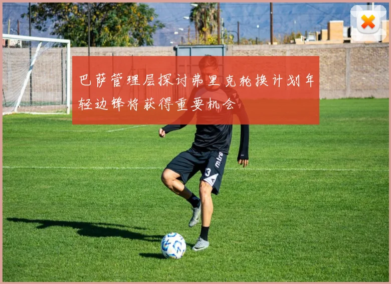 巴萨管理层探讨弗里克轮换计划年轻边锋将获得重要机会