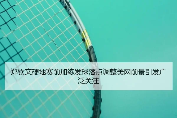 郑钦文硬地赛前加练发球落点调整美网前景引发广泛关注