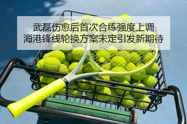 武磊伤愈后首次合练强度上调 海港锋线轮换方案未定引发新期待